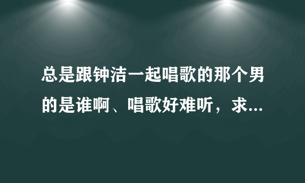 总是跟钟洁一起唱歌的那个男的是谁啊、唱歌好难听，求教，求死。知道的哥哥姐姐说下，谢了哈。