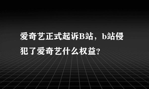 爱奇艺正式起诉B站，b站侵犯了爱奇艺什么权益？