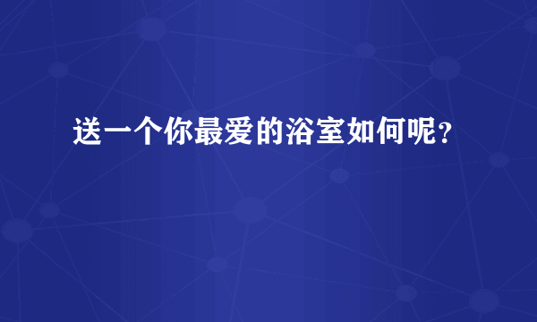 送一个你最爱的浴室如何呢？