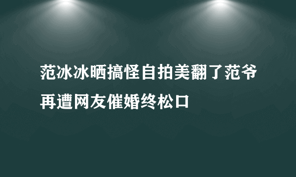 范冰冰晒搞怪自拍美翻了范爷再遭网友催婚终松口