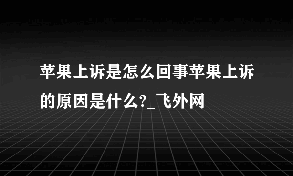 苹果上诉是怎么回事苹果上诉的原因是什么?_飞外网