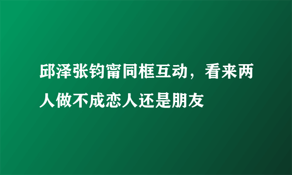 邱泽张钧甯同框互动，看来两人做不成恋人还是朋友