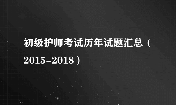 初级护师考试历年试题汇总（2015-2018）