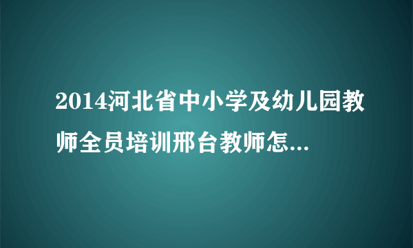 2014河北省中小学及幼儿园教师全员培训邢台教师怎样选课？