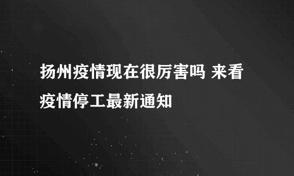 扬州疫情现在很厉害吗 来看疫情停工最新通知