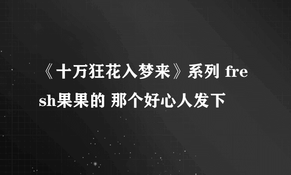 《十万狂花入梦来》系列 fresh果果的 那个好心人发下