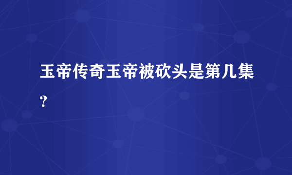 玉帝传奇玉帝被砍头是第几集？