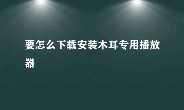 要怎么下载安装木耳专用播放器