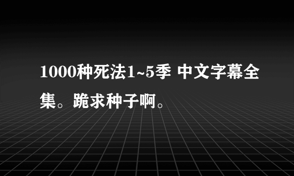 1000种死法1~5季 中文字幕全集。跪求种子啊。