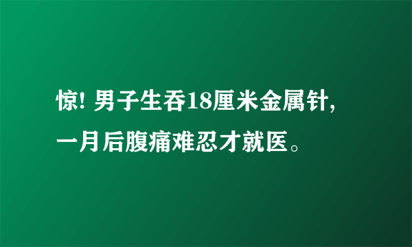 惊! 男子生吞18厘米金属针, 一月后腹痛难忍才就医。