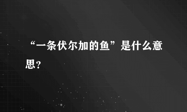 “一条伏尔加的鱼”是什么意思？