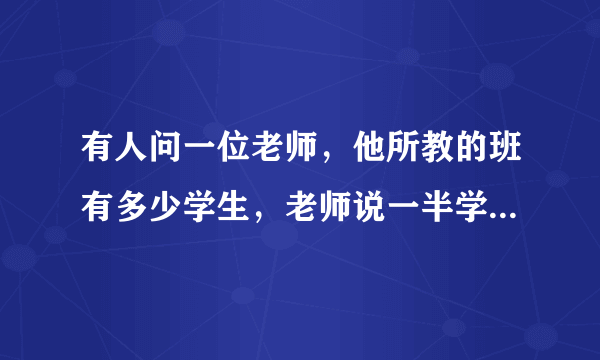 有人问一位老师，他所教的班有多少学生，老师说一半学生在学数学