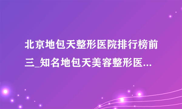 北京地包天整形医院排行榜前三_知名地包天美容整形医院排名【附价格】