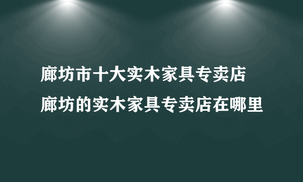 廊坊市十大实木家具专卖店 廊坊的实木家具专卖店在哪里