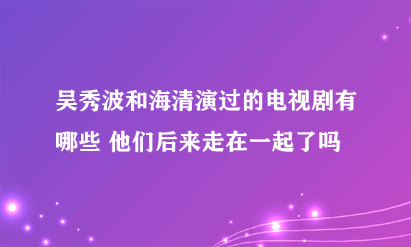 吴秀波和海清演过的电视剧有哪些 他们后来走在一起了吗