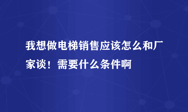 我想做电梯销售应该怎么和厂家谈！需要什么条件啊