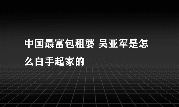 中国最富包租婆 吴亚军是怎么白手起家的