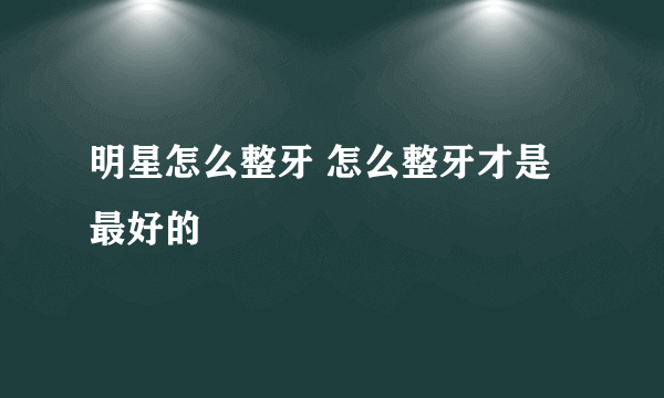 明星怎么整牙 怎么整牙才是最好的