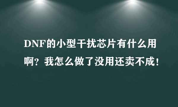 DNF的小型干扰芯片有什么用啊？我怎么做了没用还卖不成！