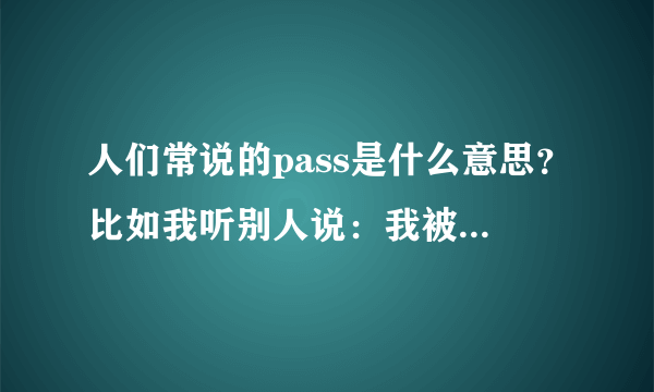 人们常说的pass是什么意思？比如我听别人说：我被pass了！啥意思？