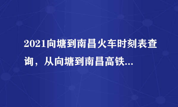 2021向塘到南昌火车时刻表查询，从向塘到南昌高铁火车最新消息