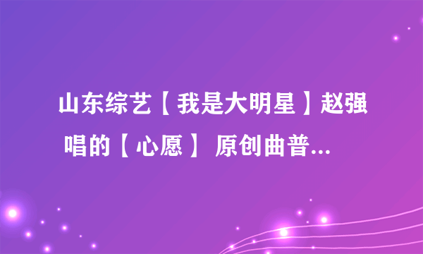 山东综艺【我是大明星】赵强 唱的【心愿】 原创曲普叫什么？？ 知道的麻烦告诉我，谢了！！！！