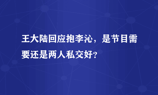 王大陆回应抱李沁，是节目需要还是两人私交好？