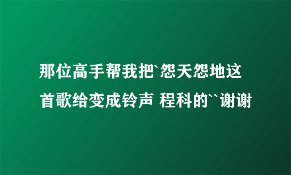 那位高手帮我把`怨天怨地这首歌给变成铃声 程科的``谢谢