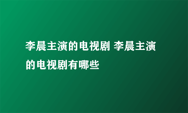 李晨主演的电视剧 李晨主演的电视剧有哪些