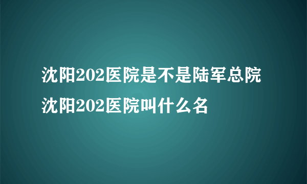 沈阳202医院是不是陆军总院 沈阳202医院叫什么名