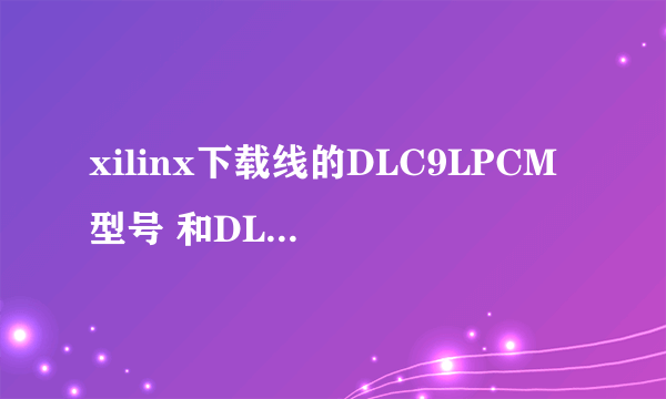 xilinx下载线的DLC9LPCM 型号 和DLC9G 型号有神马区别？