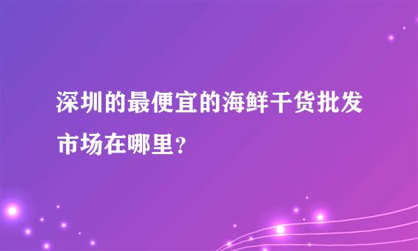 深圳的最便宜的海鲜干货批发市场在哪里？