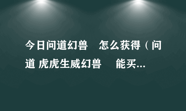 今日问道幻兽玦怎么获得（问道 虎虎生威幻兽玦 能买多少钱 求高手）