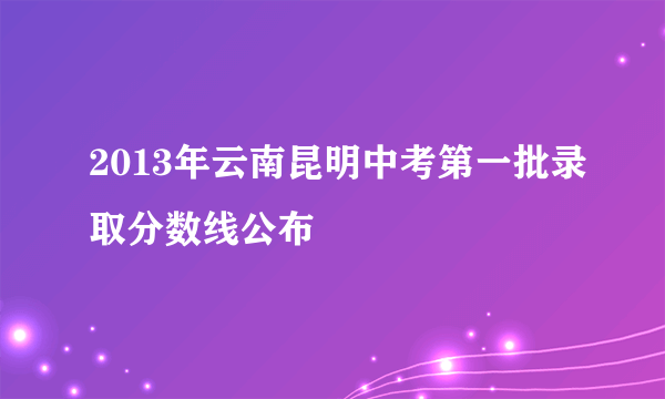 2013年云南昆明中考第一批录取分数线公布