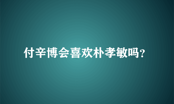 付辛博会喜欢朴孝敏吗？