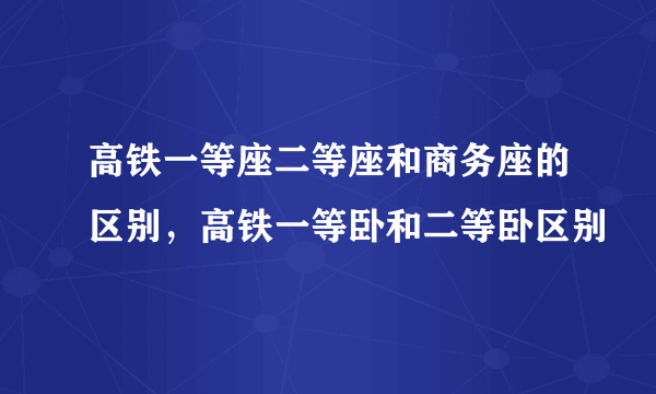 高铁一等座二等座和商务座的区别，高铁一等卧和二等卧区别