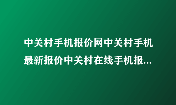 中关村手机报价网中关村手机最新报价中关村在线手机报价北京中关村手机报价？