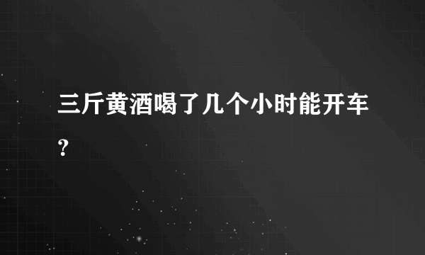 三斤黄酒喝了几个小时能开车？