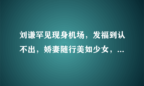 刘谦罕见现身机场，发福到认不出，娇妻随行美如少女，还记得他吗？