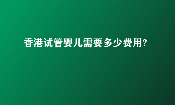 香港试管婴儿需要多少费用?