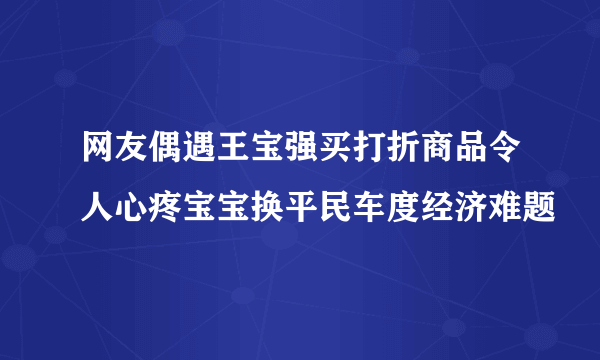 网友偶遇王宝强买打折商品令人心疼宝宝换平民车度经济难题