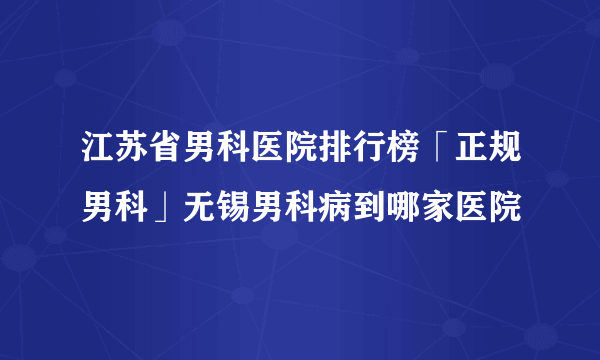 江苏省男科医院排行榜「正规男科」无锡男科病到哪家医院