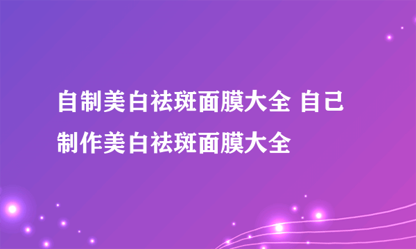 自制美白祛斑面膜大全 自己制作美白祛斑面膜大全