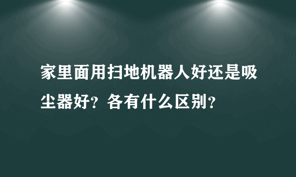 家里面用扫地机器人好还是吸尘器好？各有什么区别？