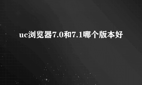 uc浏览器7.0和7.1哪个版本好