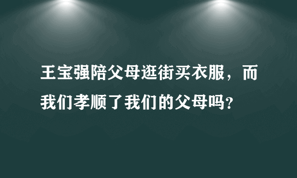 王宝强陪父母逛街买衣服，而我们孝顺了我们的父母吗？