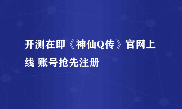 开测在即《神仙Q传》官网上线 账号抢先注册