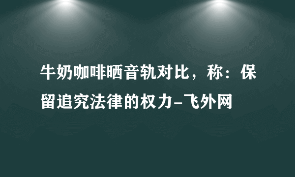 牛奶咖啡晒音轨对比，称：保留追究法律的权力-飞外网