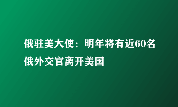 俄驻美大使：明年将有近60名俄外交官离开美国