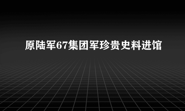 原陆军67集团军珍贵史料进馆